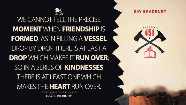 We cannot tell the precise moment when friendship is formed. As in filling a vessel drop by drop, there is at last a drop which makes it run over; so in a series of kindnesses there is at least one which makes the heart run over. - Ray Bradbury (Fahrenheit 451 Quotes)