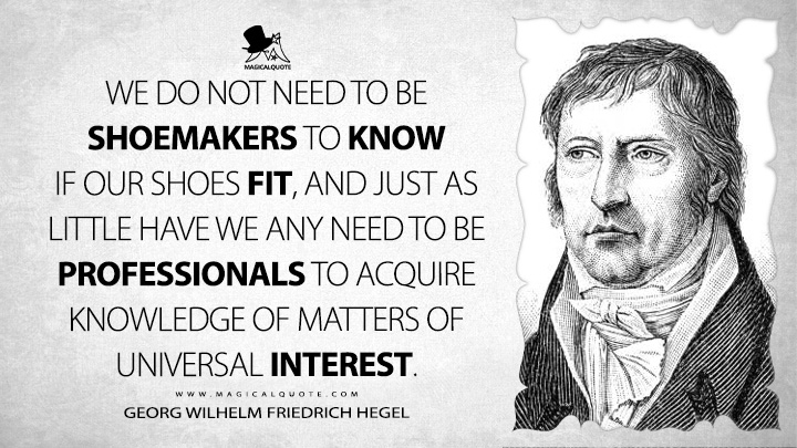 We do not need to be shoemakers to know if our shoes fit, and just as little have we any need to be professionals to acquire knowledge of matters of universal interest. - Georg Wilhelm Friedrich Hegel (Elements of the Philosophy of Right Quotes)