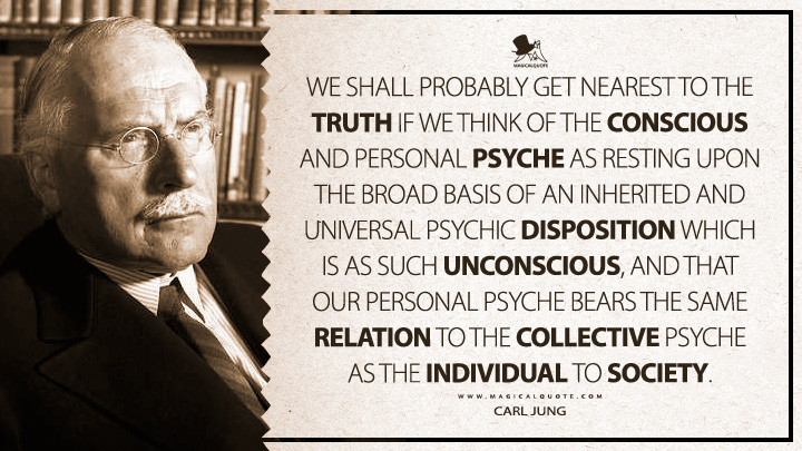 We shall probably get nearest to the truth if we think of the conscious and personal psyche as resting upon the broad basis of an inherited and universal psychic disposition which is as such unconscious, and that our personal psyche bears the same relation to the collective psyche as the individual to society. - Carl Jung (Two Essays on Analytical Psychology Quotes)