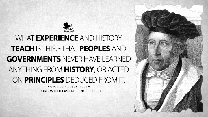 What experience and history teach is this, - that peoples and governments never have learned anything from history, or acted on principles deduced from it. - Georg Wilhelm Friedrich Hegel (Lectures on the Philosophy of History Quotes)