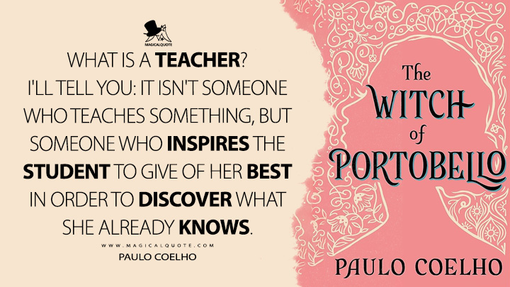 What is a teacher? I'll tell you: it isn't someone who teaches something, but someone who inspires the student to give of her best in order to discover what she already knows. - Paulo Coelho (The Witch of Portobello Quotes)