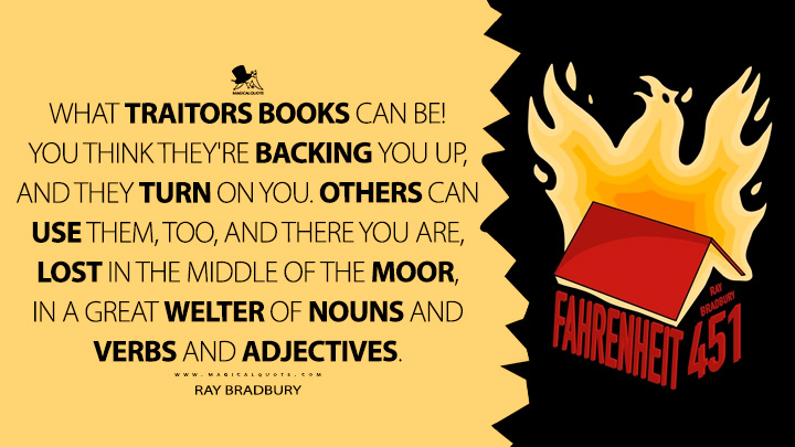 What traitors books can be! You think they're backing you up, and they turn on you. Others can use them, too, and there you are, lost in the middle of the moor, in a great welter of nouns and verbs and adjectives. - Ray Bradbury (Fahrenheit 451 Quotes)