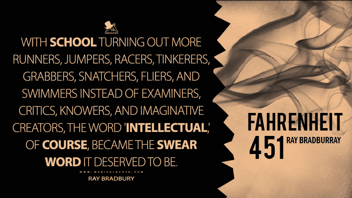 With school turning out more runners, jumpers, racers, tinkerers, grabbers, snatchers, fliers, and swimmers instead of examiners, critics, knowers, and imaginative creators, the word 'intellectual,' of course, became the swear word it deserved to be. - Ray Bradbury (Fahrenheit 451 Quotes)