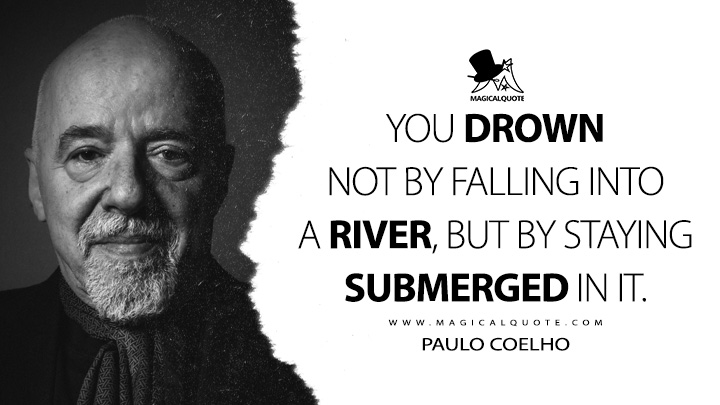You drown not by falling into a river, but by staying submerged in it. - Paulo Coelho Quotes