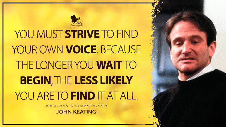 You must strive to find your own voice. Because the longer you wait to begin, the less likely you are to find it at all. - John Keating (Dead Poets Society Quotes)