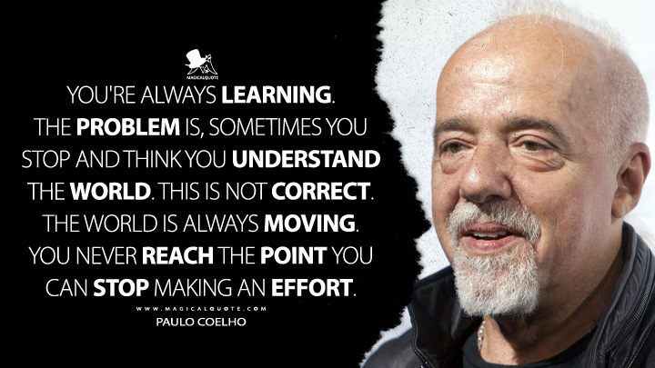 You're always learning. The problem is, sometimes you stop and think you understand the world. This is not correct. The world is always moving. You never reach the point you can stop making an effort. - Paulo Coelho Quotes