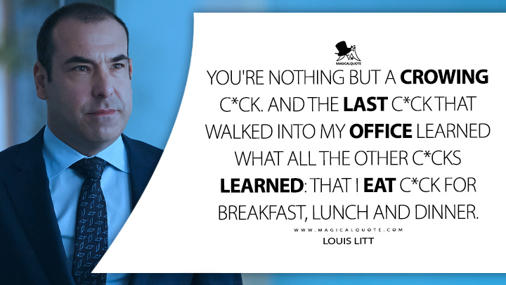 You're nothing but a crowing c*ck. And the last c*ck that walked into my office learned what all the other c*cks learned: that I eat c*ck for breakfast, lunch and dinner. - Louis Litt (Suits TV Series USA Quotes)