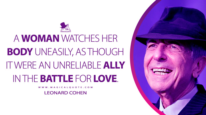 A woman watches her body uneasily, as though it were an unreliable ally in the battle for love. - Leonard Cohen (The Favourite Game Quotes)