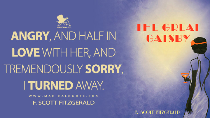 Angry, and half in love with her, and tremendously sorry, I turned away. - F. Scott Fitzgerald (The Great Gatsby Quotes)