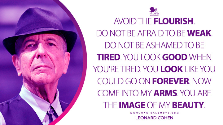 Avoid the flourish. Do not be afraid to be weak. Do not be ashamed to be tired. You look good when you're tired. You look like you could go on forever. Now come into my arms. You are the image of my beauty. - Leonard Cohen (Death of a Lady's Man Quotes)