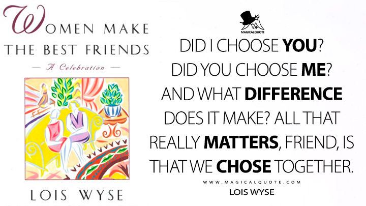 Did I choose you? Did you choose me? And what difference does it make? All that really matters, friend, is that we chose together. - Lois Wyse (Women Make the Best Friends: A Celebration Quotes, I Choose You Quotes)