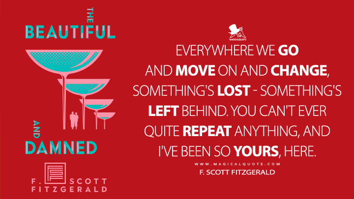 Everywhere we go and move on and change, something's lost - something's left behind. You can't ever quite repeat anything, and I've been so yours, here. - F. Scott Fitzgerald (The Beautiful and Damned Quotes)