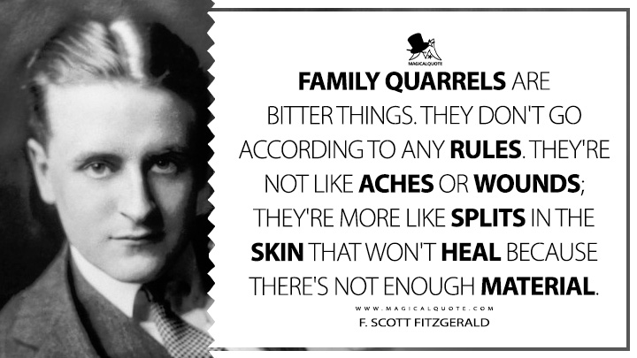 Family quarrels are bitter things. They don't go according to any rules. They're not like aches or wounds; they're more like splits in the skin that won't heal because there's not enough material. - F. Scott Fitzgerald (Babylon Revisited Quotes)