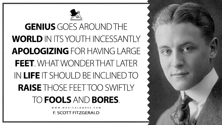 Genius goes around the world in its youth incessantly apologizing for having large feet. What wonder that later in life it should be inclined to raise those feet too swiftly to fools and bores. - F. Scott Fitzgerald (The Crack-Up Quotes about Genius)