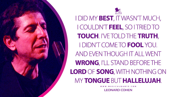 I did my best, it wasn't much, I couldn't feel, so I tried to touch. I've told the truth, I didn't come to fool you. And even though it all went wrong, I'll stand before the Lord of Song, with nothing on my tongue but Hallelujah. - Leonard Cohen (Hallelujah Quotes)