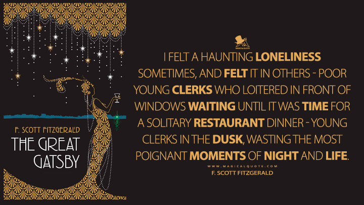 I felt a haunting loneliness sometimes, and felt it in others - poor young clerks who loitered in front of windows waiting until it was time for a solitary restaurant dinner - young clerks in the dusk, wasting the most poignant moments of night and life. - F. Scott Fitzgerald (The Great Gatsby Quotes)