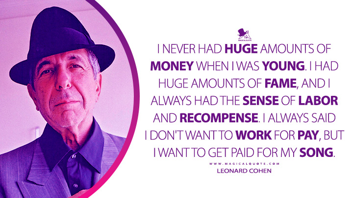 I never had huge amounts of money when I was young. I had huge amounts of fame, and I always had the sense of labor and recompense. I always said I don't want to work for pay, but I want to get paid for my song. - Leonard Cohen Quotes