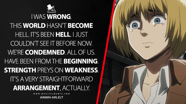 I was wrong. This world hasn't become hell. It's been hell. I just couldn't see it before now. We're condemned. All of us. Have been from the beginning. Strength preys on weakness. It's a very straightforward arrangement, actually. - Armin Arlelt (Attack on Titan Quotes)