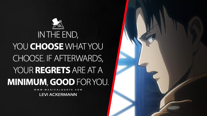 In the end, you choose what you choose. If afterwards, your regrets are at a minimum, good for you. - Levi Ackermann (Attack on Titan Quotes)