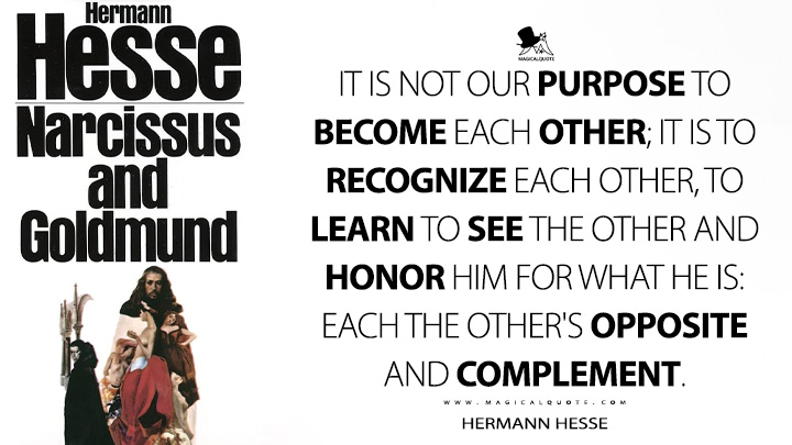 It is not our purpose to become each other; it is to recognize each other, to learn to see the other and honor him for what he is: each the other's opposite and complement. - Hermann Hesse (Narcissus and Goldmund Quotes)