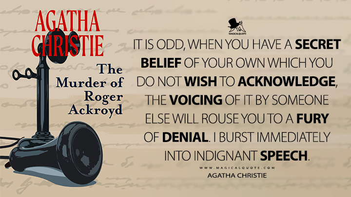 It is odd, when you have a secret belief of your own which you do not wish to acknowledge, the voicing of it by someone else will rouse you to a fury of denial. I burst immediately into indignant speech. - Agatha Christie (The Murder of Roger Ackroyd Quotes)