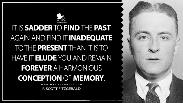It is sadder to find the past again and find it inadequate to the present than it is to have it elude you and remain forever a harmonious conception of memory. - F. Scott Fitzgerald (Show Mr. and Mrs. F. to Number Quotes)