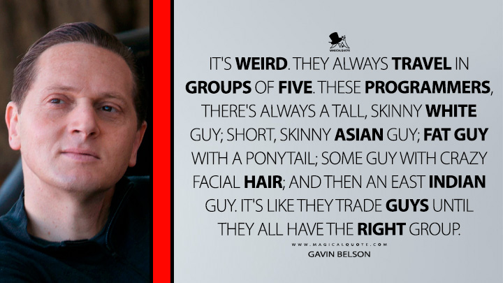 It's weird. They always travel in groups of five. These programmers, there's always a tall, skinny white guy; short, skinny Asian guy; fat guy with a ponytail; some guy with crazy facial hair; and then an East Indian guy. It's like they trade guys until they all have the right group. - Gavin Belson (Silicon Valley HBO TV Series Quotes)