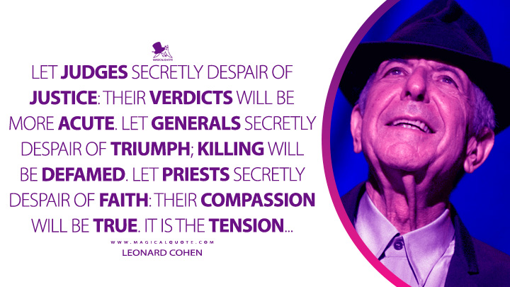 Let judges secretly despair of justice: their verdicts will be more acute. Let generals secretly despair of triumph; killing will be defamed. Let priests secretly despair of faith: their compassion will be true. It is the tension… - Leonard Cohen (The Spice-Box of Earth Quotes)