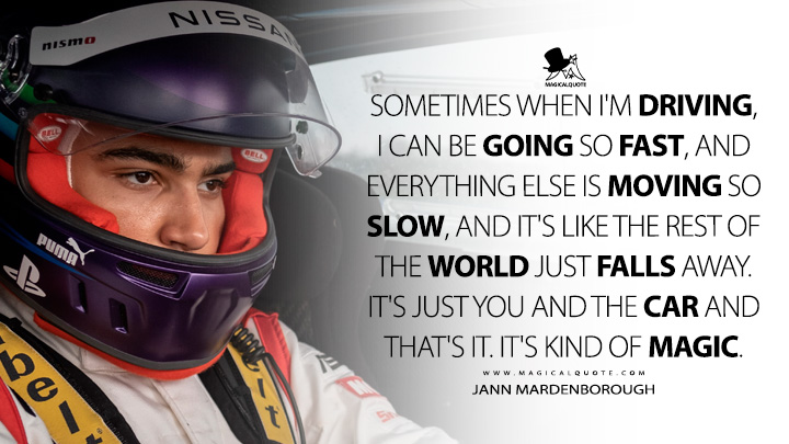 Sometimes when I'm driving, I can be going so fast, and everything else is moving so slow, and it's like the rest of the world just falls away. It's just you and the car and that's it. It's kind of magic. - Jann Mardenborough (Gran Turismo 2023 Movie Quotes)