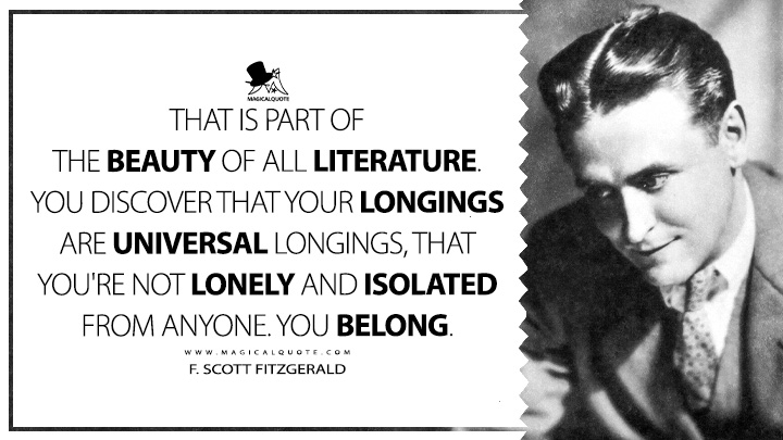 That is part of the beauty of all literature. You discover that your longings are universal longings, that you're not lonely and isolated from anyone. You belong. - F. Scott Fitzgerald Quotes about Literature
