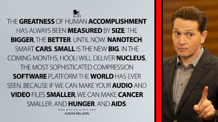 The greatness of human accomplishment has always been measured by size. The bigger, the better. Until now. Nanotech. Smart cars. Small is the new big. In the coming months, Hooli will deliver Nucleus, the most sophisticated compression software platform the world has ever seen. Because if we can make your audio and video files smaller, we can make cancer smaller. And hunger. And AIDS. - Gavin Belson (Silicon Valley HBO TV Series Quotes)