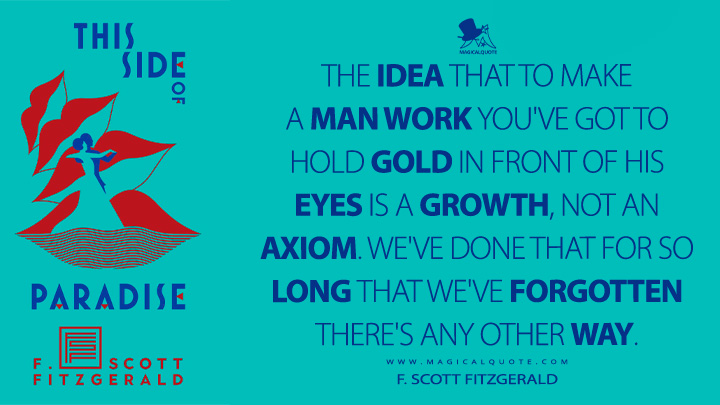 The idea that to make a man work you've got to hold gold in front of his eyes is a growth, not an axiom. We've done that for so long that we've forgotten there's any other way. - F. Scott Fitzgerald (This Side of Paradise Quotes)