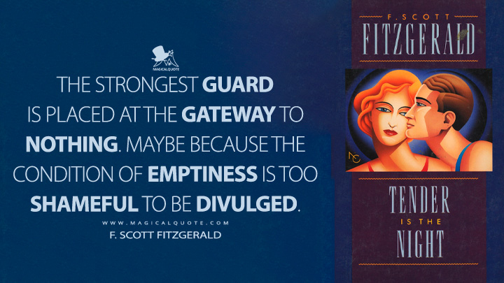The strongest guard is placed at the gateway to nothing. Maybe because the condition of emptiness is too shameful to be divulged. - F. Scott Fitzgerald (Tender is the Night Quotes)