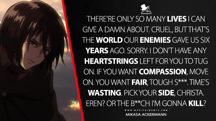 There're only so many lives I can give a damn about. Cruel, but that's the world our enemies gave us six years ago. Sorry. I don't have any heartstrings left for you to tug on. If you want compassion, move on. You want fair, tough s***. Time's wasting. Pick your side, Christa. Eren? Or the b**ch I'm gonna kill? - Mikasa Ackermann (Attack on Titan Quotes)