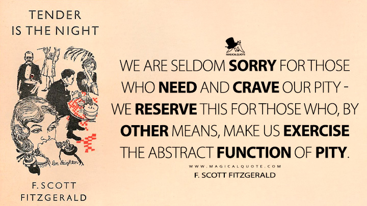 We are seldom sorry for those who need and crave our pity - we reserve this for those who, by other means, make us exercise the abstract function of pity. - F. Scott Fitzgerald (Tender is the Night Quotes)