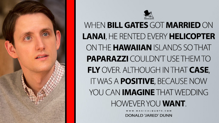 When Bill Gates got married on Lanai, he rented every helicopter on the Hawaiian islands so that paparazzi couldn't use them to fly over. Although in that case, it was a positive, because now you can imagine that wedding however you want. - Donald 'Jared' Dunn (Silicon Valley HBO TV Series Quotes)