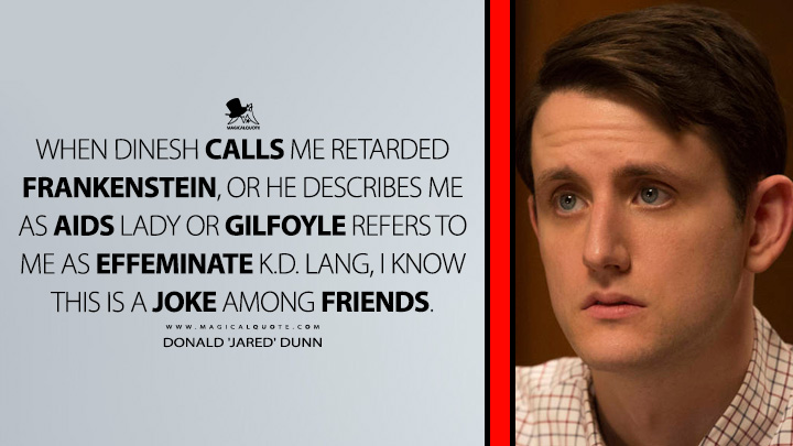 When Dinesh calls me retarded frankenstein, or he describes me as AIDS lady or Gilfoyle refers to me as effeminate k.d. lang, I know this is a joke among friends. - Donald 'Jared' Dunn (Silicon Valley HBO TV Series Quotes)