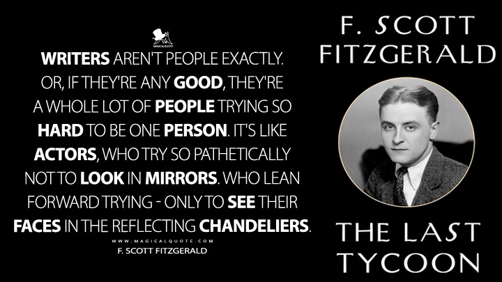 Writers aren't people exactly. Or, if they're any good, they're a whole lot of people trying so hard to be one person. It's like actors, who try so pathetically not to look in mirrors. Who lean forward trying - only to see their faces in the reflecting chandeliers. - F. Scott Fitzgerald (The Last Tycoon Quotes about Writer)