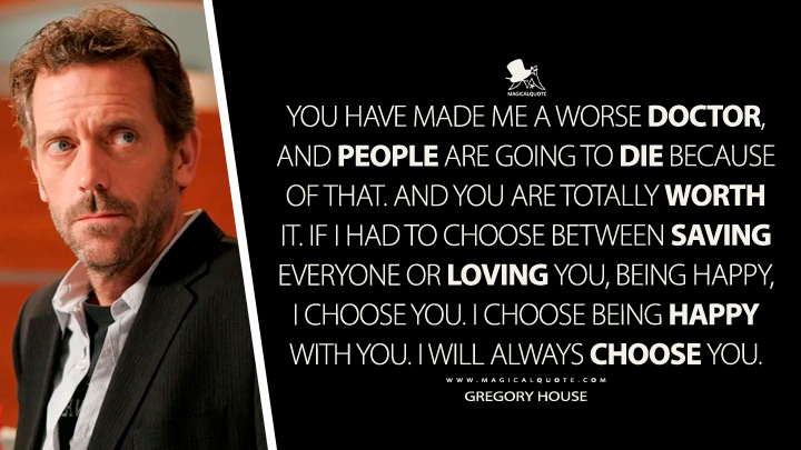 You have made me a worse doctor, and people are going to die because of that. And you are totally worth it. If I had to choose between saving everyone or loving you, being happy, I choose you. I choose being happy with you. I will always choose you. - Gregory House (House TV Series Quotes, I Choose You Quotes)