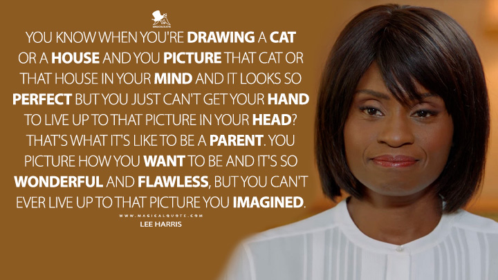 You know when you're drawing a cat or a house and you picture that cat or that house in your mind and it looks so perfect but you just can't get your hand to live up to that picture in your head? That's what it's like to be a parent. You picture how you want to be and it's so wonderful and flawless, but you can't ever live up to that picture you imagined. - Lee Harris (American Horror Story Quotes)