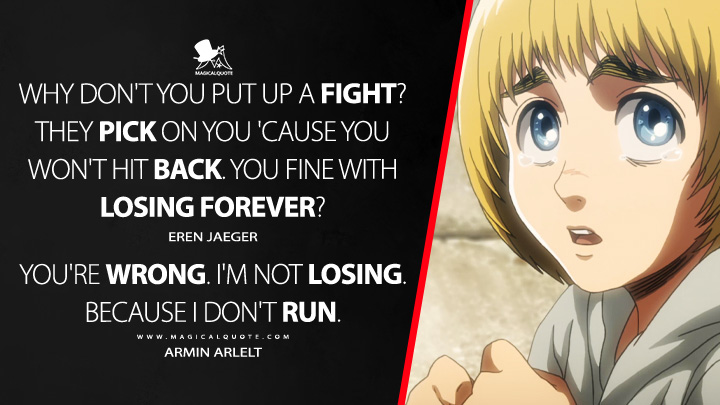 Eren Jaeger: Why don't you put up a fight? They pick on you 'cause you won't hit back. You fine with losing forever? Armin Arlelt: You're wrong. I'm not losing. Because I don't run. (Attack on Titan Quotes)