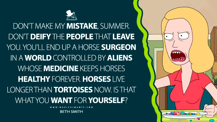 Don't make my mistake, Summer. Don't deify the people that leave you. You'll end up a horse surgeon in a world controlled by aliens whose medicine keeps horses healthy forever. Horses live longer than tortoises now. Is that what you want for yourself? - Beth Smith (Rick and Morty Quotes)