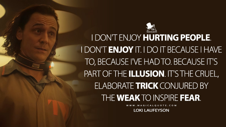 I don't enjoy hurting people. I don't enjoy it. I do it because I have to, because I've had to. Because it's part of the illusion. It's the cruel, elaborate trick conjured by the weak to inspire fear. - Loki Laufeyson (Loki TV Series)