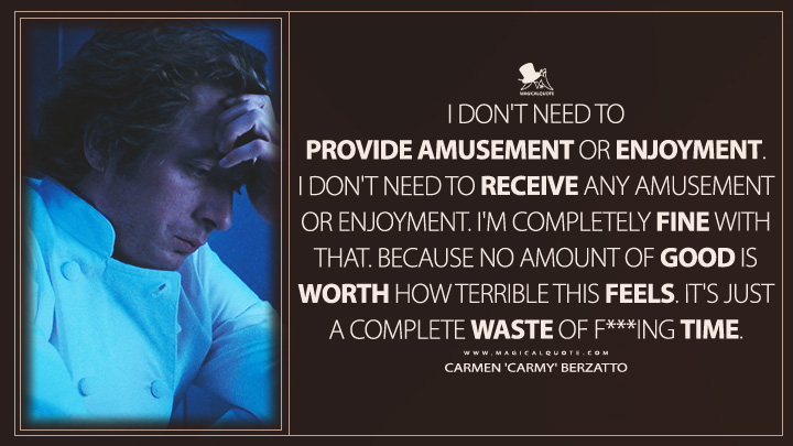 I don't need to provide amusement or enjoyment. I don't need to receive any amusement or enjoyment. I'm completely fine with that. Because no amount of good is worth how terrible this feels. It's just a complete waste of f***ing time. - Carmen 'Carmy' Berzatto (The Bear FX TV Series Quotes)