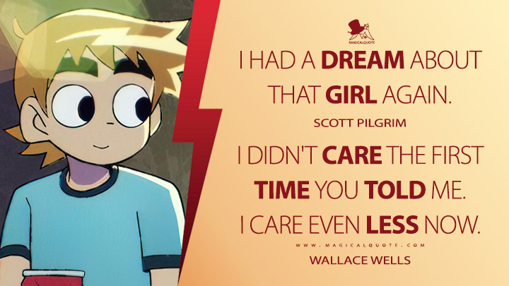 I had a dream about that girl again. - Scott Pilgrim I didn't care the first time you told me. Care even less now. - Wallace Wells (Scott Pilgrim Takes Off Netflix Quotes)