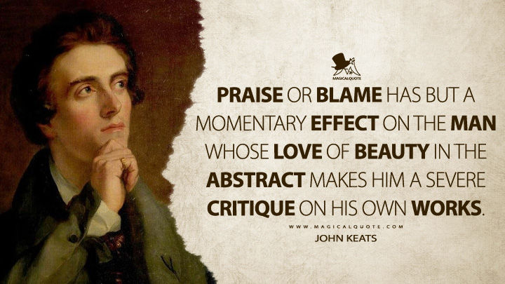 Praise or blame has but a momentary effect on the man whose love of beauty in the abstract makes him a severe critique on his own Works. - John Keats Quotes