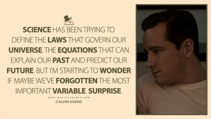 Science has been trying to define the laws that govern our universe. The equations that can explain our past and predict our future. But I'm starting to wonder if maybe we've forgotten the most important variable. Surprise. - Calvin Evans (Lessons in Chemistry TV Series Quotes)
