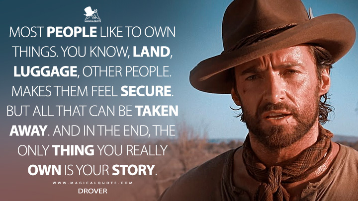 Most people like to own things. You know, land, luggage, other people. Makes them feel secure. But all that can be taken away. And in the end, the only thing you really own is your story. - Drover (Faraway Downs TV Series Quotes)