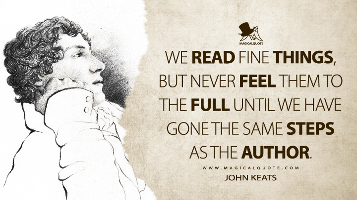We read fine things, but never feel them to the full until we have gone the same steps as the author. - John Keats Quotes