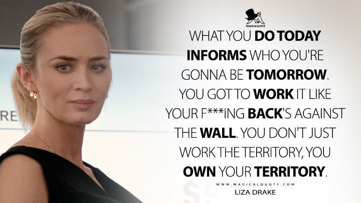 What you do today informs who you're gonna be tomorrow. You got to work it like your f***ing back's against the wall. You don't just work the territory, you own your territory. - Liza Drake (Pain Hustlers Netflix Movie 2023 Quotes)